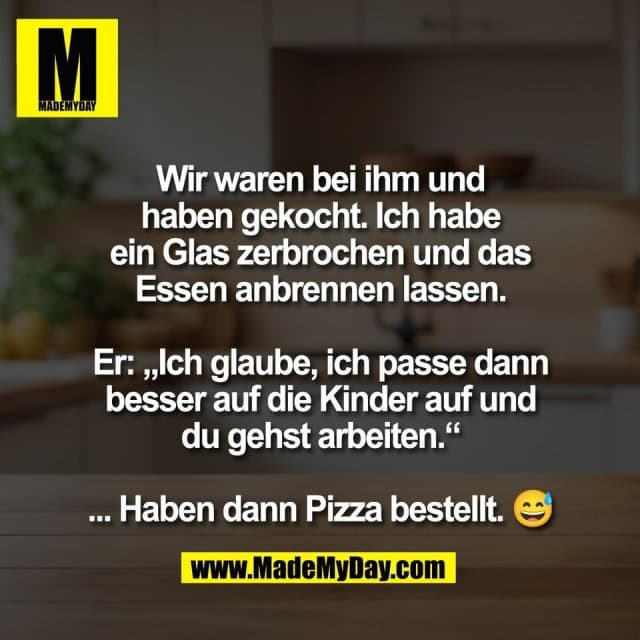 Wir waren bei ihm und
haben gekocht. Ich habe
ein Glas zerbrochen und das
Essen anbrennen lassen.
Er: „Ich glaube, ich passe dann
besser auf die Kinder auf und
du gehst arbeiten.“
... Haben dann Pizza bestellt. 😅 - Inspiration, Zitate & Sprüche | MadeMyDay | Jetzt entdecken & teilen Wir waren bei ihm und
haben gekocht. Ich habe
ein Glas zerbrochen und das
Essen anbrennen lassen.
Er: „Ich glaube, ich passe dann
besser auf die Kinder auf und
du gehst arbeiten.“
... Haben dann Pizza bestellt. 😅 - Inspirierendes Zitat mit Bild