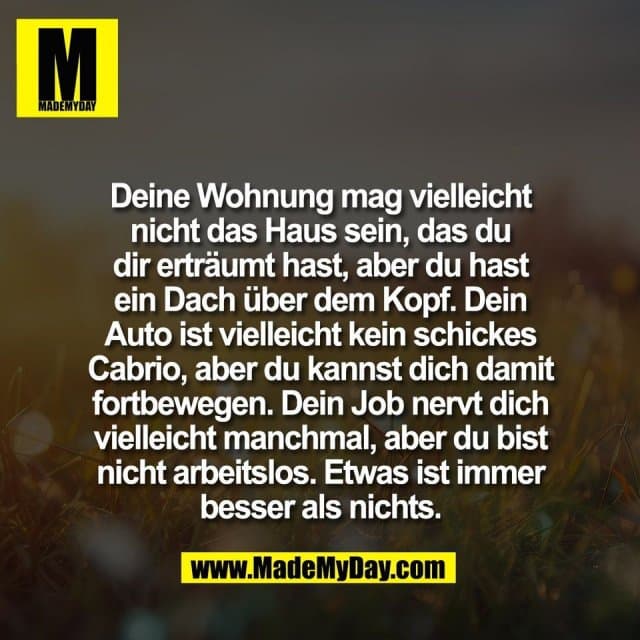 Deine Wohnung mag vielleicht
nicht das Haus sein, das du
dir erträumt hast, aber du hast
ein Dach über dem Kopf. Dein
Auto ist vielleicht kein schickes
Cabrio, aber du kannst dich damit
fortbewegen. Dein Job nervt dich
vielleicht manchmal, aber du bist
nicht arbeitslos. Etwas ist immer
besser als nichts. - Inspiration, Zitate & Sprüche | MadeMyDay | Jetzt entdecken & teilen Deine Wohnung mag vielleicht
nicht das Haus sein, das du
dir erträumt hast, aber du hast
ein Dach über dem Kopf. Dein
Auto ist vielleicht kein schickes
Cabrio, aber du kannst dich damit
fortbewegen. Dein Job nervt dich
vielleicht manchmal, aber du bist
nicht arbeitslos. Etwas ist immer
besser als nichts. - Inspirierendes Zitat mit Bild