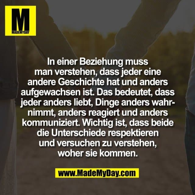 In einer Beziehung muss
man verstehen, dass jeder eine
andere Geschichte hat und anders
aufgewachsen ist. Das bedeutet, dass
jeder anders liebt, Dinge anders wahr-
nimmt, anders reagiert und anders
kommuniziert. Wichtig ist, dass beide
die Unterschiede respektieren
und versuchen zu verstehen,
woher sie kommen. - Inspiration, Zitate & Sprüche | MadeMyDay | Jetzt entdecken & teilen In einer Beziehung muss
man verstehen, dass jeder eine
andere Geschichte hat und anders
aufgewachsen ist. Das bedeutet, dass
jeder anders liebt, Dinge anders wahr-
nimmt, anders reagiert und anders
kommuniziert. Wichtig ist, dass beide
die Unterschiede respektieren
und versuchen zu verstehen,
woher sie kommen. - Inspirierendes Zitat mit Bild