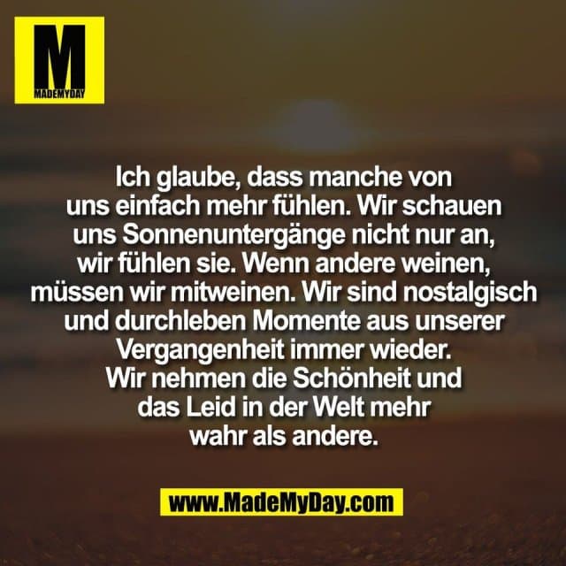 Ich glaube, dass manche von
uns einfach mehr fühlen. Wir schauen
uns Sonnenuntergänge nicht nur an,
wir fühlen sie. Wenn andere weinen,
müssen wir mitweinen. Wir sind nostalgisch
und durchleben Momente aus unserer
Vergangenheit immer wieder.
Wir nehmen die Schönheit und
das Leid in der Welt mehr
wahr als andere. - Inspiration, Zitate & Sprüche | MadeMyDay | Jetzt entdecken & teilen Ich glaube, dass manche von
uns einfach mehr fühlen. Wir schauen
uns Sonnenuntergänge nicht nur an,
wir fühlen sie. Wenn andere weinen,
müssen wir mitweinen. Wir sind nostalgisch
und durchleben Momente aus unserer
Vergangenheit immer wieder.
Wir nehmen die Schönheit und
das Leid in der Welt mehr
wahr als andere. - Inspirierendes Zitat mit Bild