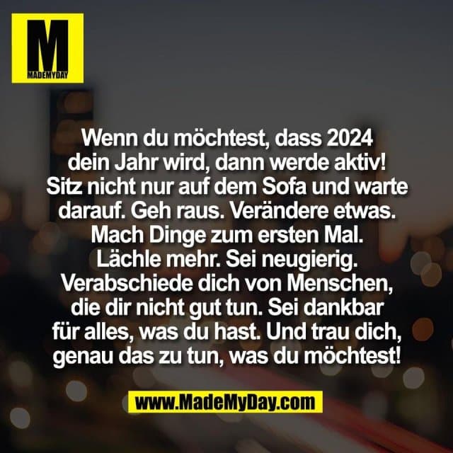 Wenn du möchtest, dass 2024
dein Jahr wird, dann werde aktiv!
Sitz nicht nur auf dem Sofa und warte
darauf. Geh raus. Verändere etwas.
Mach Dinge zum ersten Mal.
Lächle mehr. Sei neugierig.
Verabschiede dich von Menschen,
die dir nicht gut tun. Sei dankbar
für alles, was du hast. Und trau dich,
genau das zu tun, was du möchtest! - Inspiration, Zitate & Sprüche | MadeMyDay | Jetzt entdecken & teilen Wenn du möchtest, dass 2024
dein Jahr wird, dann werde aktiv!
Sitz nicht nur auf dem Sofa und warte
darauf. Geh raus. Verändere etwas.
Mach Dinge zum ersten Mal.
Lächle mehr. Sei neugierig.
Verabschiede dich von Menschen,
die dir nicht gut tun. Sei dankbar
für alles, was du hast. Und trau dich,
genau das zu tun, was du möchtest! - Inspirierendes Zitat mit Bild