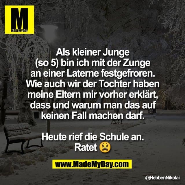 Als kleiner Junge
(so 5) bin ich mit der Zunge
an einer Laterne festgefroren.
Wie auch wir der Tochter haben
meine Eltern mir vorher erklärt,
dass und warum man das auf
keinen Fall machen darf.
Heute rief die Schule an.
Ratet 😫 - Inspiration, Zitate & Sprüche | MadeMyDay | Jetzt entdecken & teilen Als kleiner Junge
(so 5) bin ich mit der Zunge
an einer Laterne festgefroren.
Wie auch wir der Tochter haben
meine Eltern mir vorher erklärt,
dass und warum man das auf
keinen Fall machen darf.
Heute rief die Schule an.
Ratet 😫 - Inspirierendes Zitat mit Bild