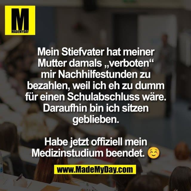 Mein Stiefvater hat meiner
Mutter damals „verboten“
mir Nachhilfestunden zu
bezahlen, weil ich eh zu dumm
für einen Schulabschluss wäre.
Daraufhin bin ich sitzen
geblieben.
Habe jetzt offiziell mein
Medizinstudium beendet. ☺️ - Inspiration, Zitate & Sprüche | MadeMyDay | Jetzt entdecken & teilen Mein Stiefvater hat meiner
Mutter damals „verboten“
mir Nachhilfestunden zu
bezahlen, weil ich eh zu dumm
für einen Schulabschluss wäre.
Daraufhin bin ich sitzen
geblieben.
Habe jetzt offiziell mein
Medizinstudium beendet. ☺️ - Inspirierendes Zitat mit Bild
