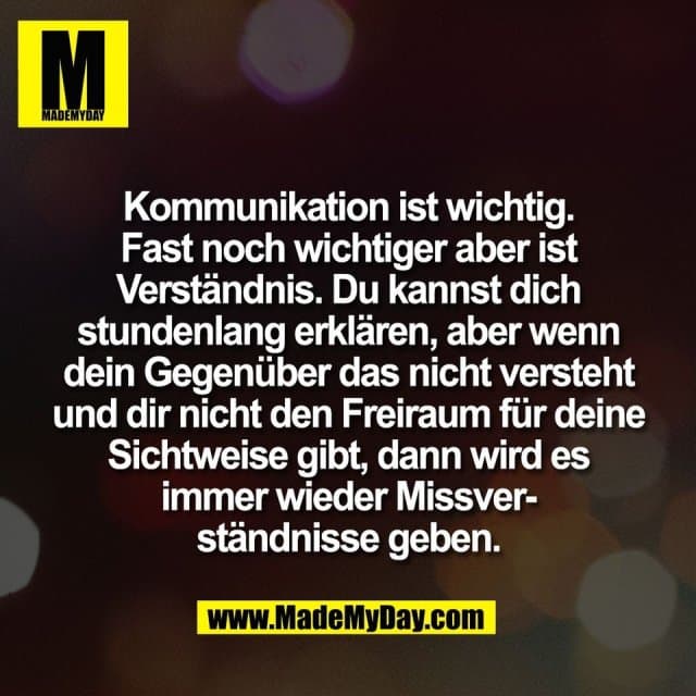Kommunikation ist wichtig.
Fast noch wichtiger aber ist
Verständnis. Du kannst dich
stundenlang erklären, aber wenn
dein Gegenüber das nicht versteht
und dir nicht den Freiraum für deine
Sichtweise gibt, dann wird es
immer wieder Missver-
ständnisse geben. - Inspiration, Zitate & Sprüche | MadeMyDay | Jetzt entdecken & teilen Kommunikation ist wichtig.
Fast noch wichtiger aber ist
Verständnis. Du kannst dich
stundenlang erklären, aber wenn
dein Gegenüber das nicht versteht
und dir nicht den Freiraum für deine
Sichtweise gibt, dann wird es
immer wieder Missver-
ständnisse geben. - Inspirierendes Zitat mit Bild