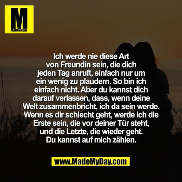Ich werde nie diese Art
von Freundin sein, die dich
jeden Tag anruft, einfach nur um
ein wenig zu plaudern. So bin ich
einfach nicht. Aber du kannst dich
darauf verlassen, dass, wenn deine
Welt zusammenbricht, ich da sein werde.
Wenn es dir schlecht geht, werde ich die
Erste sein, die vor deiner Tür steht,
und die Letzte, die wieder geht.
Du kannst auf mich zählen. - Inspiration, Zitate & Sprüche | MadeMyDay | Jetzt entdecken & teilen Ich werde nie diese Art
von Freundin sein, die dich
jeden Tag anruft, einfach nur um
ein wenig zu plaudern. So bin ich
einfach nicht. Aber du kannst dich
darauf verlassen, dass, wenn deine
Welt zusammenbricht, ich da sein werde.
Wenn es dir schlecht geht, werde ich die
Erste sein, die vor deiner Tür steht,
und die Letzte, die wieder geht.
Du kannst auf mich zählen. - Inspirierendes Zitat mit Bild