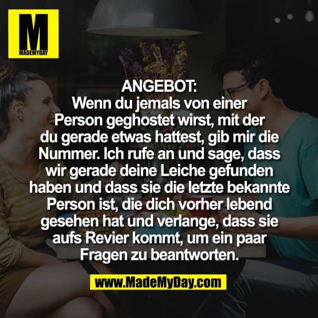 ANGEBOT:
Wenn du jemals von einer
Person geghostet wirst, mit der
du gerade etwas hattest, gib mir die
Nummer. Ich rufe an und sage, dass
wir gerade deine Leiche gefunden
haben und dass sie die letzte bekannte
Person ist, die dich vorher lebend
gesehen hat und verlange, dass sie
aufs Revier kommt, um ein paar
Fragen zu beantworten. - Inspiration, Zitate & Sprüche | MadeMyDay | Jetzt entdecken & teilen ANGEBOT:
Wenn du jemals von einer
Person geghostet wirst, mit der
du gerade etwas hattest, gib mir die
Nummer. Ich rufe an und sage, dass
wir gerade deine Leiche gefunden
haben und dass sie die letzte bekannte
Person ist, die dich vorher lebend
gesehen hat und verlange, dass sie
aufs Revier kommt, um ein paar
Fragen zu beantworten. - Inspirierendes Zitat mit Bild