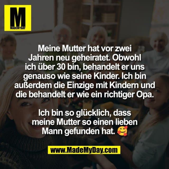 Meine Mutter hat vor zwei
Jahren neu geheiratet. Obwohl
ich über 30 bin, behandelt er uns
genauso wie seine Kinder. Ich bin
außerdem die Einzige mit Kindern und
die behandelt er wie ein richtiger Opa.
Ich bin so glücklich, dass
meine Mutter so einen lieben
Mann gefunden hat. 🥰 - Inspiration, Zitate & Sprüche | MadeMyDay | Jetzt entdecken & teilen Meine Mutter hat vor zwei
Jahren neu geheiratet. Obwohl
ich über 30 bin, behandelt er uns
genauso wie seine Kinder. Ich bin
außerdem die Einzige mit Kindern und
die behandelt er wie ein richtiger Opa.
Ich bin so glücklich, dass
meine Mutter so einen lieben
Mann gefunden hat. 🥰 - Inspirierendes Zitat mit Bild