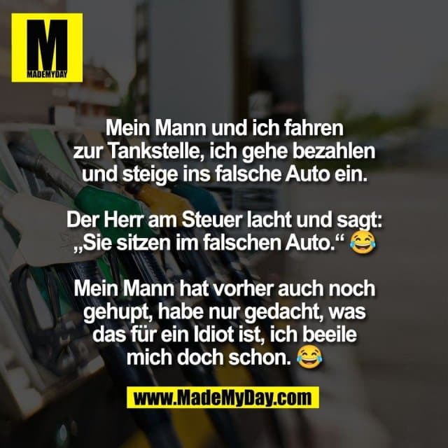Mein Mann und ich fahren
zur Tankstelle, ich gehe bezahlen
und steige ins falsche Auto ein.
Der Herr am Steuer lacht und sagt:
„Sie sitzen im falschen Auto.“ 😂
Mein Mann hat vorher auch noch
gehupt, habe nur gedacht, was
das für ein Idiot ist, ich beeile
mich doch schon. 😂 - Inspiration, Zitate & Sprüche | MadeMyDay | Jetzt entdecken & teilen Mein Mann und ich fahren
zur Tankstelle, ich gehe bezahlen
und steige ins falsche Auto ein.
Der Herr am Steuer lacht und sagt:
„Sie sitzen im falschen Auto.“ 😂
Mein Mann hat vorher auch noch
gehupt, habe nur gedacht, was
das für ein Idiot ist, ich beeile
mich doch schon. 😂 - Inspirierendes Zitat mit Bild