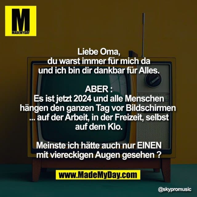 Liebe Oma,
du warst immer für mich da
und ich bin dir dankbar für Alles.
ABER :
Es ist jetzt 2024 und alle Menschen
hängen den ganzen Tag vor Bildschirmen
... auf der Arbeit, in der Freizeit, selbst
auf dem Klo.
Meinste ich hätte auch nur EINEN
mit viereckigen Augen gesehen ? - Inspiration, Zitate & Sprüche | MadeMyDay | Jetzt entdecken & teilen Liebe Oma,
du warst immer für mich da
und ich bin dir dankbar für Alles.
ABER :
Es ist jetzt 2024 und alle Menschen
hängen den ganzen Tag vor Bildschirmen
... auf der Arbeit, in der Freizeit, selbst
auf dem Klo.
Meinste ich hätte auch nur EINEN
mit viereckigen Augen gesehen ? - Inspirierendes Zitat mit Bild