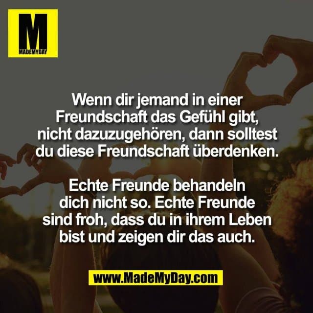 Wenn dir jemand in einer
Freundschaft das Gefühl gibt,
nicht dazuzugehören, dann solltest
du diese Freundschaft überdenken.
Echte Freunde behandeln
dich nicht so. Echte Freunde
sind froh, dass du in ihrem Leben
bist und zeigen dir das auch. - Inspiration, Zitate & Sprüche | MadeMyDay | Jetzt entdecken & teilen Wenn dir jemand in einer
Freundschaft das Gefühl gibt,
nicht dazuzugehören, dann solltest
du diese Freundschaft überdenken.
Echte Freunde behandeln
dich nicht so. Echte Freunde
sind froh, dass du in ihrem Leben
bist und zeigen dir das auch. - Inspirierendes Zitat mit Bild