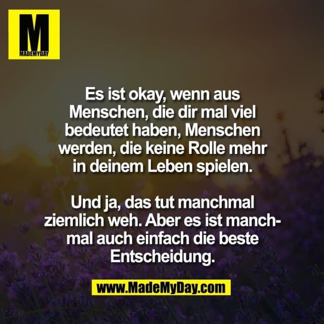 Es ist okay, wenn aus
Menschen, die dir mal viel
bedeutet haben, Menschen
werden, die keine Rolle mehr
in deinem Leben spielen.
Und ja, das tut manchmal
ziemlich weh. Aber es ist manch-
mal auch einfach die beste
Entscheidung. - Inspiration, Zitate & Sprüche | MadeMyDay | Jetzt entdecken & teilen Es ist okay, wenn aus
Menschen, die dir mal viel
bedeutet haben, Menschen
werden, die keine Rolle mehr
in deinem Leben spielen.
Und ja, das tut manchmal
ziemlich weh. Aber es ist manch-
mal auch einfach die beste
Entscheidung. - Inspirierendes Zitat mit Bild