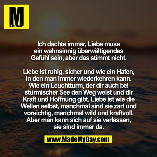 Ich dachte immer, Liebe muss
ein wahnsinnig überwältigendes
Gefühl sein, aber das stimmt nicht.
Liebe ist ruhig, sicher und wie ein Hafen,
in den man immer wiederkehren kann.
Wie ein Leuchtturm, der dir auch bei
stürmischer See den Weg weist und dir
Kraft und Hoffnung gibt. Liebe ist wie die
Wellen selbst, manchmal sind sie zart und
vorsichtig, manchmal wild und kraftvoll.
Aber man kann sich auf sie verlassen,
sie sind immer da. - Inspiration, Zitate & Sprüche | MadeMyDay | Jetzt entdecken & teilen Ich dachte immer, Liebe muss
ein wahnsinnig überwältigendes
Gefühl sein, aber das stimmt nicht.
Liebe ist ruhig, sicher und wie ein Hafen,
in den man immer wiederkehren kann.
Wie ein Leuchtturm, der dir auch bei
stürmischer See den Weg weist und dir
Kraft und Hoffnung gibt. Liebe ist wie die
Wellen selbst, manchmal sind sie zart und
vorsichtig, manchmal wild und kraftvoll.
Aber man kann sich auf sie verlassen,
sie sind immer da. - Inspirierendes Zitat mit Bild
