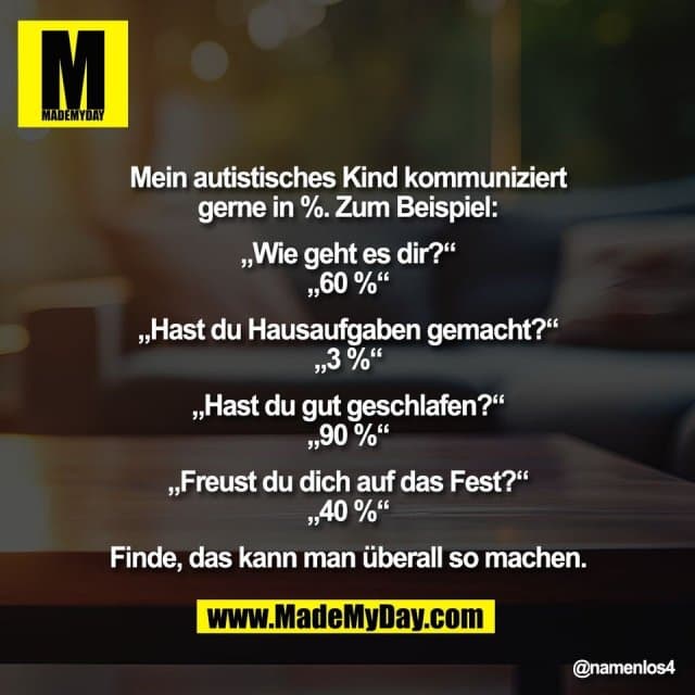 "Mein autistisches Kind kommuniziert
gerne in %. Zum Beispiel:
„Wie geht es dir?“
„60 %“
„Hast du Hausaufgaben gemacht?“
„3 %“
„Hast du gut geschlafen?“
„90 %“
„Freust du dich auf das Fest?“
„40 %“
Finde, das kann man überall so machen." - Inspiration, Zitate & Sprüche | MadeMyDay | Jetzt entdecken & teilen "Mein autistisches Kind kommuniziert
gerne in %. Zum Beispiel:
„Wie geht es dir?“
„60 %“
„Hast du Hausaufgaben gemacht?“
„3 %“
„Hast du gut geschlafen?“
„90 %“
„Freust du dich auf das Fest?“
„40 %“
Finde, das kann man überall so machen." - Inspirierendes Zitat mit Bild