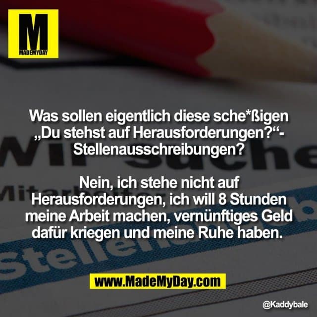 Was sollen eigentlich diese sche*ßigen
„Du stehst auf Herausforderungen?“-
Stellenausschreibungen?
Nein, ich stehe nicht auf
Herausforderungen, ich will 8 Stunden
meine Arbeit machen, vernünftiges Geld
dafür kriegen und meine Ruhe haben. - Inspiration, Zitate & Sprüche | MadeMyDay | Jetzt entdecken & teilen Was sollen eigentlich diese sche*ßigen
„Du stehst auf Herausforderungen?“-
Stellenausschreibungen?
Nein, ich stehe nicht auf
Herausforderungen, ich will 8 Stunden
meine Arbeit machen, vernünftiges Geld
dafür kriegen und meine Ruhe haben. - Inspirierendes Zitat mit Bild