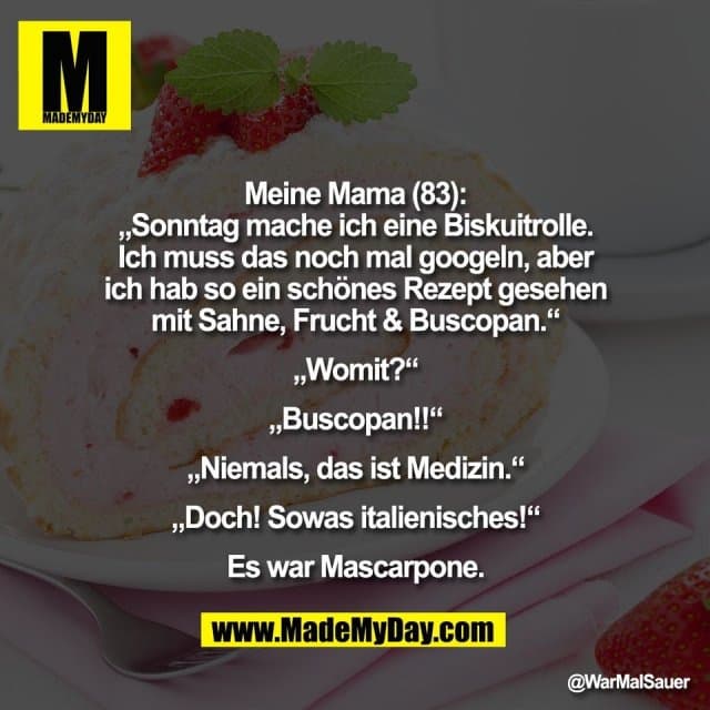 Meine Mama (83):
„Sonntag mache ich eine Biskuitrolle.
Ich muss das noch mal googeln, aber
ich hab so ein schönes Rezept gesehen
mit Sahne, Frucht & Buscopan.“
„Womit?“
„Buscopan!!“
„Niemals, das ist Medizin.“
„Doch! Sowas italienisches!“
Es war Mascarpone. - Inspiration, Zitate & Sprüche | MadeMyDay | Jetzt entdecken & teilen Meine Mama (83):
„Sonntag mache ich eine Biskuitrolle.
Ich muss das noch mal googeln, aber
ich hab so ein schönes Rezept gesehen
mit Sahne, Frucht & Buscopan.“
„Womit?“
„Buscopan!!“
„Niemals, das ist Medizin.“
„Doch! Sowas italienisches!“
Es war Mascarpone. - Inspirierendes Zitat mit Bild