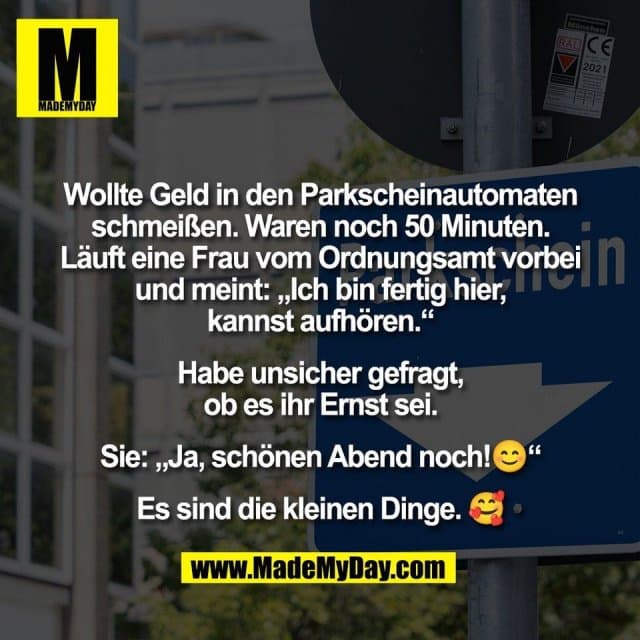 Wollte Geld in den Parkscheinautomaten
schmeißen. Waren noch 50 Minuten.
Läuft eine Frau vom Ordnungsamt vorbei
und meint: „Ich bin fertig hier,
kannst aufhören.“
Habe unsicher gefragt,
ob es ihr Ernst sei.
Sie: „Ja, schönen Abend noch!😊“
Es sind die kleinen Dinge. 🥰 - Inspiration, Zitate & Sprüche | MadeMyDay | Jetzt entdecken & teilen Wollte Geld in den Parkscheinautomaten
schmeißen. Waren noch 50 Minuten.
Läuft eine Frau vom Ordnungsamt vorbei
und meint: „Ich bin fertig hier,
kannst aufhören.“
Habe unsicher gefragt,
ob es ihr Ernst sei.
Sie: „Ja, schönen Abend noch!😊“
Es sind die kleinen Dinge. 🥰 - Inspirierendes Zitat mit Bild