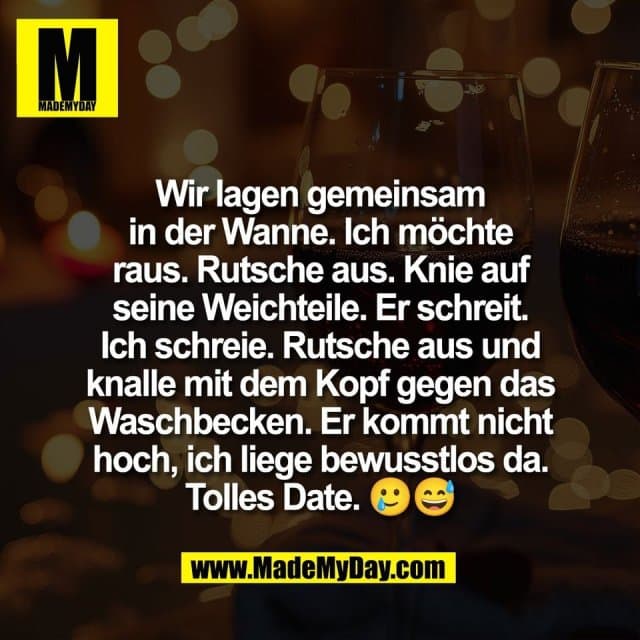 Wir lagen gemeinsam
in der Wanne. Ich möchte
raus. Rutsche aus. Knie auf
seine Weichteile. Er schreit.
Ich schreie. Rutsche aus und
knalle mit dem Kopf gegen das
Waschbecken. Er kommt nicht
hoch, ich liege bewusstlos da.
Tolles Date. 🥲😅 - Inspiration, Zitate & Sprüche | MadeMyDay | Jetzt entdecken & teilen Wir lagen gemeinsam
in der Wanne. Ich möchte
raus. Rutsche aus. Knie auf
seine Weichteile. Er schreit.
Ich schreie. Rutsche aus und
knalle mit dem Kopf gegen das
Waschbecken. Er kommt nicht
hoch, ich liege bewusstlos da.
Tolles Date. 🥲😅 - Inspirierendes Zitat mit Bild