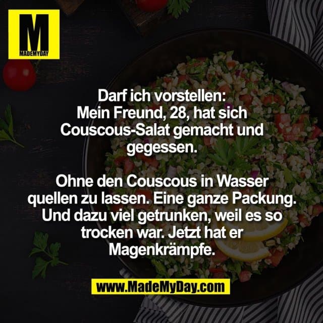 Darf ich vorstellen:
Mein Freund, 28, hat sich
Couscous-Salat gemacht und
gegessen.
Ohne den Couscous in Wasser
quellen zu lassen. Eine ganze Packung.
Und dazu viel getrunken, weil es so
trocken war. Jetzt hat er
Magenkrämpfe. - Inspiration, Zitate & Sprüche | MadeMyDay | Jetzt entdecken & teilen Darf ich vorstellen:
Mein Freund, 28, hat sich
Couscous-Salat gemacht und
gegessen.
Ohne den Couscous in Wasser
quellen zu lassen. Eine ganze Packung.
Und dazu viel getrunken, weil es so
trocken war. Jetzt hat er
Magenkrämpfe. - Inspirierendes Zitat mit Bild