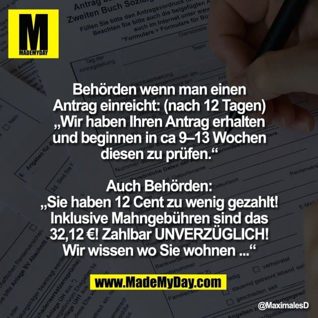 Behörden wenn man einen
Antrag einreicht: (nach 12 Tagen)
„Wir haben Ihren Antrag erhalten
und beginnen in ca 9–13 Wochen
diesen zu prüfen.“
Auch Behörden:
„Sie haben 12 Cent zu wenig gezahlt!
Inklusive Mahngebühren sind das
32,12 €! Zahlbar UNVERZÜGLICH!
Wir wissen wo Sie wohnen ...“ - Inspiration, Zitate & Sprüche | MadeMyDay | Jetzt entdecken & teilen Behörden wenn man einen
Antrag einreicht: (nach 12 Tagen)
„Wir haben Ihren Antrag erhalten
und beginnen in ca 9–13 Wochen
diesen zu prüfen.“
Auch Behörden:
„Sie haben 12 Cent zu wenig gezahlt!
Inklusive Mahngebühren sind das
32,12 €! Zahlbar UNVERZÜGLICH!
Wir wissen wo Sie wohnen ...“ - Inspirierendes Zitat mit Bild