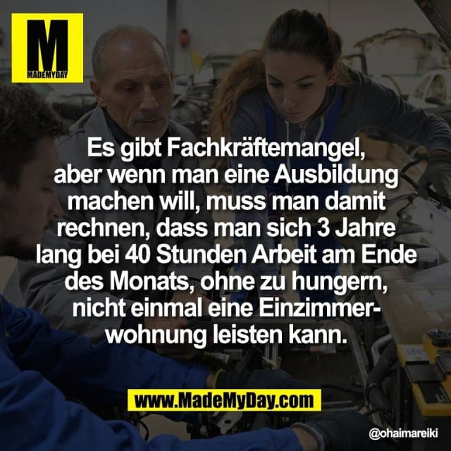 Es gibt Fachkräftemangel,
aber wenn man eine Ausbildung
machen will, muss man damit
rechnen, dass man sich 3 Jahre
lang bei 40 Stunden Arbeit am Ende
des Monats, ohne zu hungern,
nicht einmal eine Einzimmer-
wohnung leisten kann. - Inspiration, Zitate & Sprüche | MadeMyDay | Jetzt entdecken & teilen Es gibt Fachkräftemangel,
aber wenn man eine Ausbildung
machen will, muss man damit
rechnen, dass man sich 3 Jahre
lang bei 40 Stunden Arbeit am Ende
des Monats, ohne zu hungern,
nicht einmal eine Einzimmer-
wohnung leisten kann. - Inspirierendes Zitat mit Bild