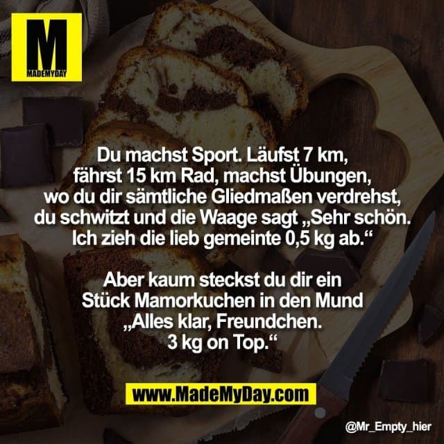 Du machst Sport. Läufst 7 km,
fährst 15 km Rad, machst Übungen,
wo du dir sämtliche Gliedmaßen verdrehst,
du schwitzt und die Waage sagt „Sehr schön.
Ich zieh die lieb gemeinte 0,5 kg ab.“
Aber kaum steckst du dir ein
Stück Mamorkuchen in den Mund
„Alles klar, Freundchen.
3 kg on Top.“ - Inspiration, Zitate & Sprüche | MadeMyDay | Jetzt entdecken & teilen Du machst Sport. Läufst 7 km,
fährst 15 km Rad, machst Übungen,
wo du dir sämtliche Gliedmaßen verdrehst,
du schwitzt und die Waage sagt „Sehr schön.
Ich zieh die lieb gemeinte 0,5 kg ab.“
Aber kaum steckst du dir ein
Stück Mamorkuchen in den Mund
„Alles klar, Freundchen.
3 kg on Top.“ - Inspirierendes Zitat mit Bild
