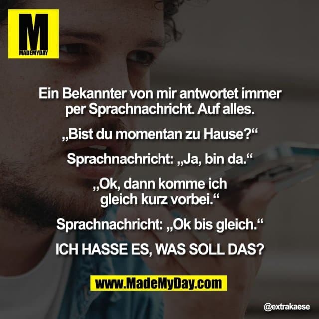 "Ein Bekannter von mir antwortet immer
per Sprachnachricht. Auf alles.
„Bist du momentan zu Hause?“
Sprachnachricht: „Ja, bin da.“
„Ok, dann komme ich
gleich kurz vorbei.“
Sprachnachricht: „Ok bis gleich.“
ICH HASSE ES, WAS SOLL DAS?" - Inspiration, Zitate & Sprüche | MadeMyDay | Jetzt entdecken & teilen "Ein Bekannter von mir antwortet immer
per Sprachnachricht. Auf alles.
„Bist du momentan zu Hause?“
Sprachnachricht: „Ja, bin da.“
„Ok, dann komme ich
gleich kurz vorbei.“
Sprachnachricht: „Ok bis gleich.“
ICH HASSE ES, WAS SOLL DAS?" - Inspirierendes Zitat mit Bild