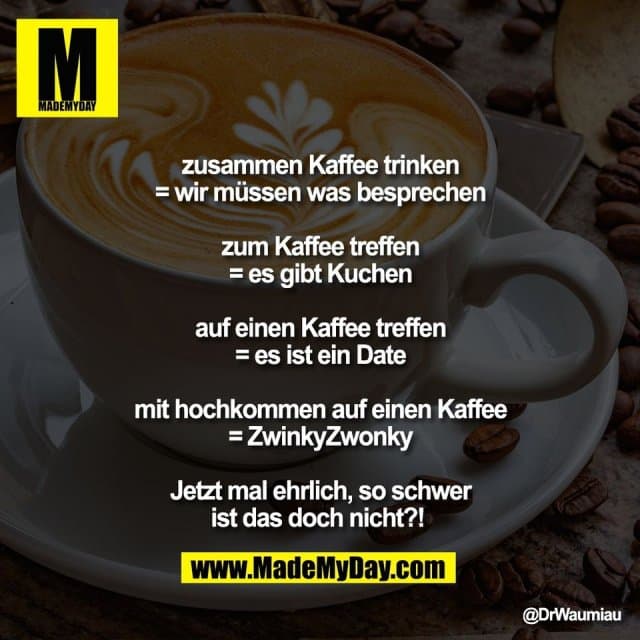 zusammen Kaffee trinken
= wir müssen was besprechen
zum Kaffee treffen
= es gibt Kuchen
auf einen Kaffee treffen
= es ist ein Date
mit hochkommen auf einen Kaffee
= ZwinkyZwonky
Jetzt mal ehrlich, so schwer
ist das doch nicht?! - Inspiration, Zitate & Sprüche | MadeMyDay | Jetzt entdecken & teilen zusammen Kaffee trinken
= wir müssen was besprechen
zum Kaffee treffen
= es gibt Kuchen
auf einen Kaffee treffen
= es ist ein Date
mit hochkommen auf einen Kaffee
= ZwinkyZwonky
Jetzt mal ehrlich, so schwer
ist das doch nicht?! - Inspirierendes Zitat mit Bild