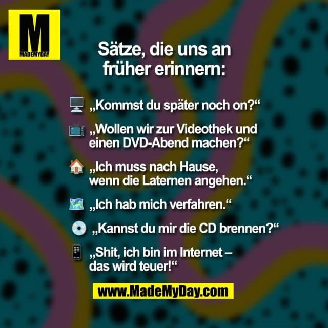 Sätze, die uns an
früher erinnern:
🖥 „Kommst du später noch on?“
📺 „Wollen wir zur Videothek und
einen DVD-Abend machen?“
🏠 „Ich muss nach Hause,
wenn die Laternen angehen.“
🗺️ „Ich hab mich verfahren.“
💿 „Kannst du mir die CD brennen?“
📱 „Shit, ich bin im Internet –
das wird teuer!“ - Inspiration, Zitate & Sprüche | MadeMyDay | Jetzt entdecken & teilen Sätze, die uns an
früher erinnern:
🖥 „Kommst du später noch on?“
📺 „Wollen wir zur Videothek und
einen DVD-Abend machen?“
🏠 „Ich muss nach Hause,
wenn die Laternen angehen.“
🗺️ „Ich hab mich verfahren.“
💿 „Kannst du mir die CD brennen?“
📱 „Shit, ich bin im Internet –
das wird teuer!“ - Inspirierendes Zitat mit Bild