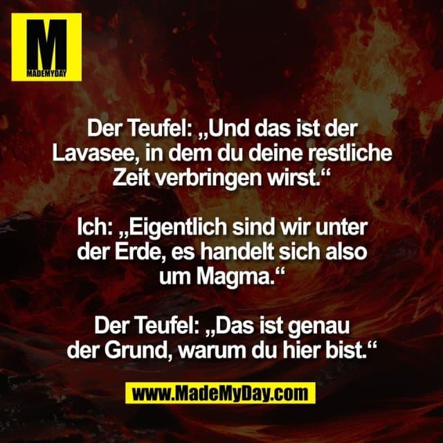 Der Teufel: „Und das ist der
Lavasee, in dem du deine restliche
Zeit verbringen wirst.“
Ich: „Eigentlich sind wir unter
der Erde, es handelt sich also
um Magma.“
Der Teufel: „Das ist genau
der Grund, warum du hier bist.“ - Inspiration, Zitate & Sprüche | MadeMyDay | Jetzt entdecken & teilen Der Teufel: „Und das ist der
Lavasee, in dem du deine restliche
Zeit verbringen wirst.“
Ich: „Eigentlich sind wir unter
der Erde, es handelt sich also
um Magma.“
Der Teufel: „Das ist genau
der Grund, warum du hier bist.“ - Inspirierendes Zitat mit Bild