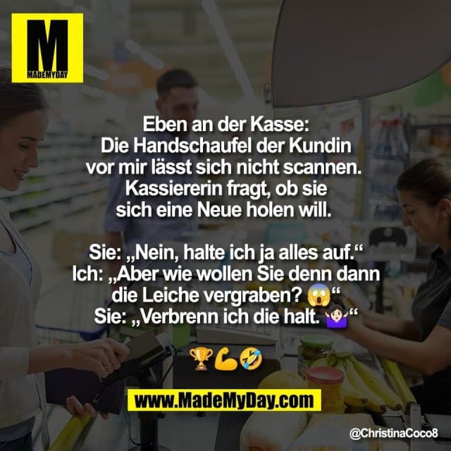 Eben an der Kasse:
Die Handschaufel der Kundin
vor mir lässt sich nicht scannen.
Kassiererin fragt, ob sie
sich eine Neue holen will.
Sie: „Nein, halte ich ja alles auf.“
Ich: „Aber wie wollen Sie denn dann
die Leiche vergraben? 😱“
Sie: „Verbrenn ich die halt. 🤷🏻♀️“
🏆💪🤣 - Inspiration, Zitate & Sprüche | MadeMyDay | Jetzt entdecken & teilen Eben an der Kasse:
Die Handschaufel der Kundin
vor mir lässt sich nicht scannen.
Kassiererin fragt, ob sie
sich eine Neue holen will.
Sie: „Nein, halte ich ja alles auf.“
Ich: „Aber wie wollen Sie denn dann
die Leiche vergraben? 😱“
Sie: „Verbrenn ich die halt. 🤷🏻♀️“
🏆💪🤣 - Inspirierendes Zitat mit Bild