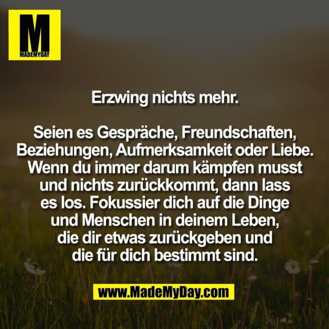 Erzwing nichts mehr.
Seien es Gespräche, Freundschaften,
Beziehungen, Aufmerksamkeit oder Liebe.
Wenn du immer darum kämpfen musst
und nichts zurückkommt, dann lass
es los. Fokussier dich auf die Dinge
und Menschen in deinem Leben,
die dir etwas zurückgeben und
die für dich bestimmt sind. - Inspiration, Zitate & Sprüche | MadeMyDay | Jetzt entdecken & teilen Erzwing nichts mehr.
Seien es Gespräche, Freundschaften,
Beziehungen, Aufmerksamkeit oder Liebe.
Wenn du immer darum kämpfen musst
und nichts zurückkommt, dann lass
es los. Fokussier dich auf die Dinge
und Menschen in deinem Leben,
die dir etwas zurückgeben und
die für dich bestimmt sind. - Inspirierendes Zitat mit Bild