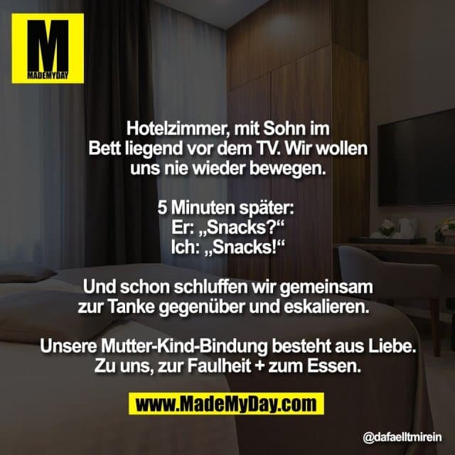 Hotelzimmer, mit Sohn im
Bett liegend vor dem TV. Wir wollen
uns nie wieder bewegen.
5 Minuten später:
Er: „Snacks?“
Ich: „Snacks!“
Und schon schluffen wir gemeinsam
zur Tanke gegenüber und eskalieren.
Unsere Mutter-Kind-Bindung besteht aus Liebe.
Zu uns, zur Faulheit + zum Essen. - Inspiration, Zitate & Sprüche | MadeMyDay | Jetzt entdecken & teilen Hotelzimmer, mit Sohn im
Bett liegend vor dem TV. Wir wollen
uns nie wieder bewegen.
5 Minuten später:
Er: „Snacks?“
Ich: „Snacks!“
Und schon schluffen wir gemeinsam
zur Tanke gegenüber und eskalieren.
Unsere Mutter-Kind-Bindung besteht aus Liebe.
Zu uns, zur Faulheit + zum Essen. - Inspirierendes Zitat mit Bild