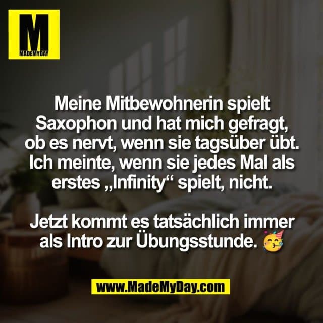 Meine Mitbewohnerin spielt
Saxophon und hat mich gefragt,
ob es nervt, wenn sie tagsüber übt.
Ich meinte, wenn sie jedes Mal als
erstes „Infinity“ spielt, nicht.
Jetzt kommt es tatsächlich immer
als Intro zur Übungsstunde. 🥳 - Inspiration, Zitate & Sprüche | MadeMyDay | Jetzt entdecken & teilen Meine Mitbewohnerin spielt
Saxophon und hat mich gefragt,
ob es nervt, wenn sie tagsüber übt.
Ich meinte, wenn sie jedes Mal als
erstes „Infinity“ spielt, nicht.
Jetzt kommt es tatsächlich immer
als Intro zur Übungsstunde. 🥳 - Inspirierendes Zitat mit Bild