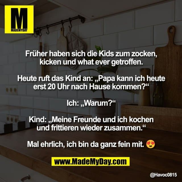 Früher haben sich die Kids zum zocken,
kicken und what ever getroffen.
Heute ruft das Kind an: „Papa kann ich heute
erst 20 Uhr nach Hause kommen?“
Ich: „Warum?“
Kind: „Meine Freunde und ich kochen
und frittieren wieder zusammen.“
Mal ehrlich, ich bin da ganz fein mit. 😍 - Inspiration, Zitate & Sprüche | MadeMyDay | Jetzt entdecken & teilen Früher haben sich die Kids zum zocken,
kicken und what ever getroffen.
Heute ruft das Kind an: „Papa kann ich heute
erst 20 Uhr nach Hause kommen?“
Ich: „Warum?“
Kind: „Meine Freunde und ich kochen
und frittieren wieder zusammen.“
Mal ehrlich, ich bin da ganz fein mit. 😍 - Inspirierendes Zitat mit Bild