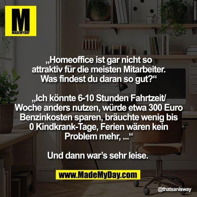 „Homeoffice ist gar nicht so
attraktiv für die meisten Mitarbeiter.
Was findest du daran so gut?“
„Ich könnte 6-10 Stunden Fahrtzeit/
Woche anders nutzen, würde etwa 300 Euro
Benzinkosten sparen, bräuchte wenig bis
0 Kindkrank-Tage, Ferien wären kein
Problem mehr, ...“
Und dann war’s sehr leise. - Inspiration, Zitate & Sprüche | MadeMyDay | Jetzt entdecken & teilen „Homeoffice ist gar nicht so
attraktiv für die meisten Mitarbeiter.
Was findest du daran so gut?“
„Ich könnte 6-10 Stunden Fahrtzeit/
Woche anders nutzen, würde etwa 300 Euro
Benzinkosten sparen, bräuchte wenig bis
0 Kindkrank-Tage, Ferien wären kein
Problem mehr, ...“
Und dann war’s sehr leise. - Inspirierendes Zitat mit Bild