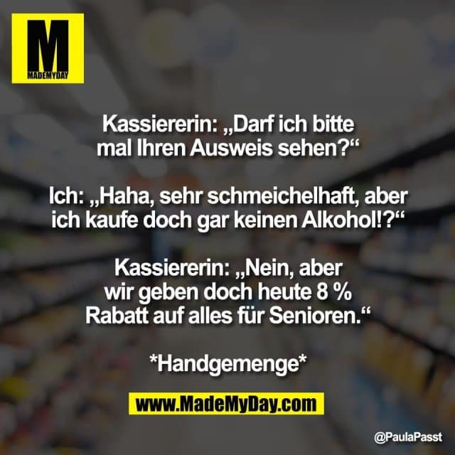 Kassiererin: „Darf ich bitte
mal Ihren Ausweis sehen?“
Ich: „Haha, sehr schmeichelhaft, aber
ich kaufe doch gar keinen Alkohol!?“
Kassiererin: „Nein, aber
wir geben doch heute 8 %
Rabatt auf alles für Senioren.“
*Handgemenge* - Inspiration, Zitate & Sprüche | MadeMyDay | Jetzt entdecken & teilen Kassiererin: „Darf ich bitte
mal Ihren Ausweis sehen?“
Ich: „Haha, sehr schmeichelhaft, aber
ich kaufe doch gar keinen Alkohol!?“
Kassiererin: „Nein, aber
wir geben doch heute 8 %
Rabatt auf alles für Senioren.“
*Handgemenge* - Inspirierendes Zitat mit Bild