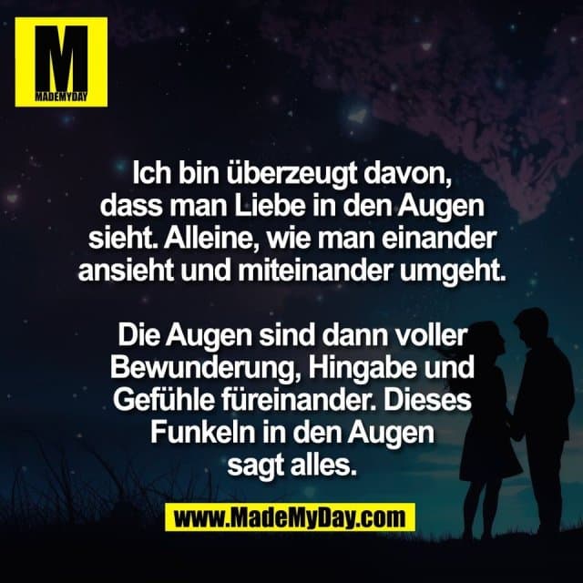 Ich bin überzeugt davon,
dass man Liebe in den Augen
sieht. Alleine, wie man einander
ansieht und miteinander umgeht.
Die Augen sind dann voller
Bewunderung, Hingabe und
Gefühle füreinander. Dieses
Funkeln in den Augen
sagt alles. - Inspiration, Zitate & Sprüche | MadeMyDay | Jetzt entdecken & teilen Ich bin überzeugt davon,
dass man Liebe in den Augen
sieht. Alleine, wie man einander
ansieht und miteinander umgeht.
Die Augen sind dann voller
Bewunderung, Hingabe und
Gefühle füreinander. Dieses
Funkeln in den Augen
sagt alles. - Inspirierendes Zitat mit Bild