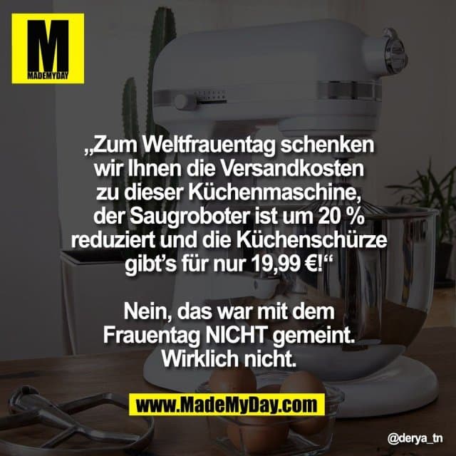 „Zum Weltfrauentag schenken
wir Ihnen die Versandkosten
zu dieser Küchenmaschine,
der Saugroboter ist um 20 %
reduziert und die Küchenschürze
gibt’s für nur 19,99 €!“
Nein, das war mit dem
Frauentag NICHT gemeint.
Wirklich nicht. - Inspiration, Zitate & Sprüche | MadeMyDay | Jetzt entdecken & teilen „Zum Weltfrauentag schenken
wir Ihnen die Versandkosten
zu dieser Küchenmaschine,
der Saugroboter ist um 20 %
reduziert und die Küchenschürze
gibt’s für nur 19,99 €!“
Nein, das war mit dem
Frauentag NICHT gemeint.
Wirklich nicht. - Inspirierendes Zitat mit Bild