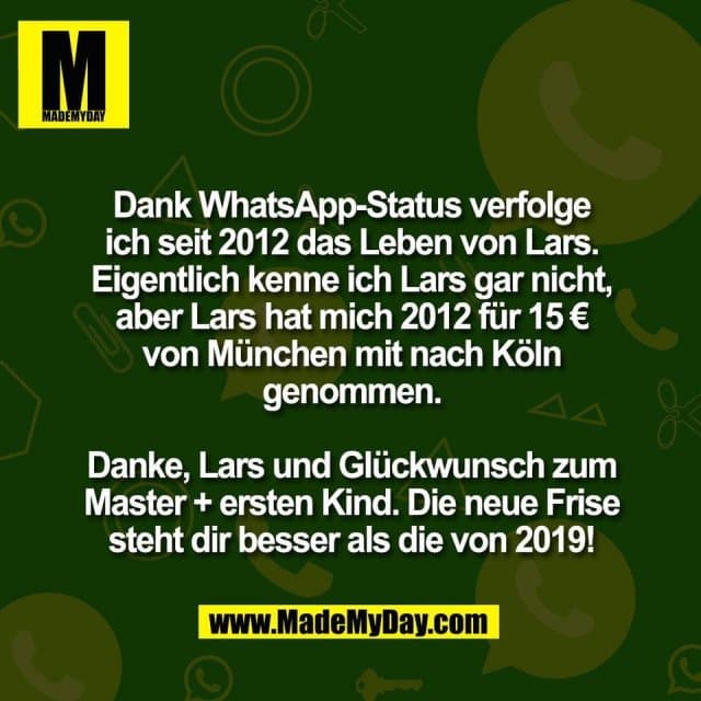 Dank WhatsApp-Status verfolge
ich seit 2012 das Leben von Lars.
Eigentlich kenne ich Lars gar nicht,
aber Lars hat mich 2012 für 15 €
von München mit nach Köln
genommen.
Danke, Lars und Glückwunsch zum
Master + ersten Kind. Die neue Frise
steht dir besser als die von 2019! - Inspiration, Zitate & Sprüche | MadeMyDay | Jetzt entdecken & teilen Dank WhatsApp-Status verfolge
ich seit 2012 das Leben von Lars.
Eigentlich kenne ich Lars gar nicht,
aber Lars hat mich 2012 für 15 €
von München mit nach Köln
genommen.
Danke, Lars und Glückwunsch zum
Master + ersten Kind. Die neue Frise
steht dir besser als die von 2019! - Inspirierendes Zitat mit Bild