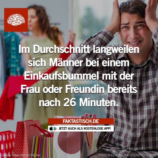 Eine Studie zeigt, dass die Aufmerksamkeit eines Mannes beim Einkaufsbummel mit seiner Frau oder Freundin durchschnittlich nur 26 Minuten anhält, bis er sich langweilt 😁 📲 Mehr Fakten gibt es in unserer kostenlosen App (Download im App Store oder Play Store) - Inspiration, Zitate & Sprüche | MadeMyDay | Jetzt entdecken & teilen Eine Studie zeigt, dass die Aufmerksamkeit eines Mannes beim Einkaufsbummel mit seiner Frau oder Freundin durchschnittlich nur 26 Minuten anhält, bis er sich langweilt 😁 📲 Mehr Fakten gibt es in unserer kostenlosen App (Download im App Store oder Play Store) - Inspirierendes Zitat mit Bild