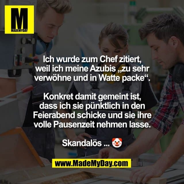 Ich wurde zum Chef zitiert,
weil ich meine Azubis „zu sehr
verwöhne und in Watte packe“.
Konkret damit gemeint ist,
dass ich sie pünktlich in den
Feierabend schicke und sie ihre
volle Pausenzeit nehmen lasse.
Skandalös ... 🤡 - Inspiration, Zitate & Sprüche | MadeMyDay | Jetzt entdecken & teilen Ich wurde zum Chef zitiert,
weil ich meine Azubis „zu sehr
verwöhne und in Watte packe“.
Konkret damit gemeint ist,
dass ich sie pünktlich in den
Feierabend schicke und sie ihre
volle Pausenzeit nehmen lasse.
Skandalös ... 🤡 - Inspirierendes Zitat mit Bild
