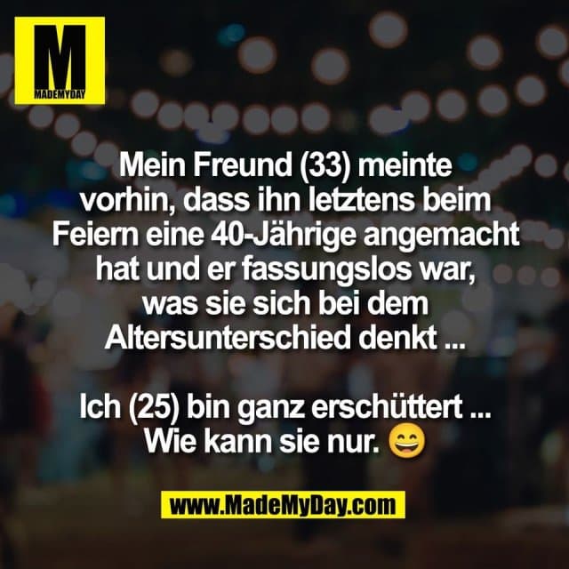 Mein Freund (33) meinte
vorhin, dass ihn letztens beim
Feiern eine 40-Jährige angemacht
hat und er fassungslos war,
was sie sich bei dem
Altersunterschied denkt ...
Ich (25) bin ganz erschüttert ...
Wie kann sie nur. 😄 - Inspiration, Zitate & Sprüche | MadeMyDay | Jetzt entdecken & teilen Mein Freund (33) meinte
vorhin, dass ihn letztens beim
Feiern eine 40-Jährige angemacht
hat und er fassungslos war,
was sie sich bei dem
Altersunterschied denkt ...
Ich (25) bin ganz erschüttert ...
Wie kann sie nur. 😄 - Inspirierendes Zitat mit Bild