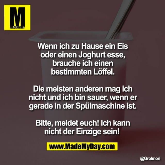Wenn ich zu Hause ein Eis
oder einen Joghurt esse,
brauche ich einen
bestimmten Löffel.
Die meisten anderen mag ich
nicht und ich bin sauer, wenn er
gerade in der Spülmaschine ist.
Bitte, meldet euch! Ich kann
nicht der Einzige sein! - Inspiration, Zitate & Sprüche | MadeMyDay | Jetzt entdecken & teilen Wenn ich zu Hause ein Eis
oder einen Joghurt esse,
brauche ich einen
bestimmten Löffel.
Die meisten anderen mag ich
nicht und ich bin sauer, wenn er
gerade in der Spülmaschine ist.
Bitte, meldet euch! Ich kann
nicht der Einzige sein! - Inspirierendes Zitat mit Bild