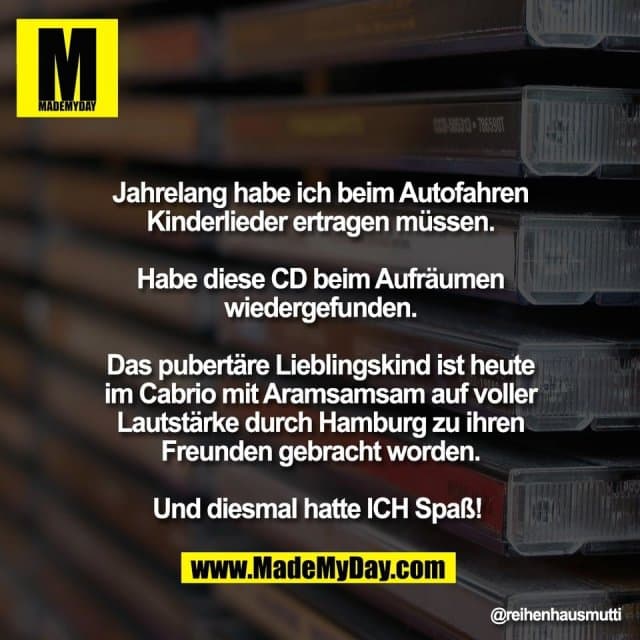 Jahrelang habe ich beim Autofahren
Kinderlieder ertragen müssen.
Habe diese CD beim Aufräumen
wiedergefunden.
Das pubertäre Lieblingskind ist heute
im Cabrio mit Aramsamsam auf voller
Lautstärke durch Hamburg zu ihren
Freunden gebracht worden.
Und diesmal hatte ICH Spaß! - Inspiration, Zitate & Sprüche | MadeMyDay | Jetzt entdecken & teilen Jahrelang habe ich beim Autofahren
Kinderlieder ertragen müssen.
Habe diese CD beim Aufräumen
wiedergefunden.
Das pubertäre Lieblingskind ist heute
im Cabrio mit Aramsamsam auf voller
Lautstärke durch Hamburg zu ihren
Freunden gebracht worden.
Und diesmal hatte ICH Spaß! - Inspirierendes Zitat mit Bild