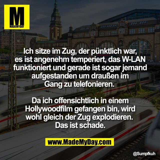 Ich sitze im Zug, der pünktlich war,
es ist angenehm temperiert, das W-LAN
funktioniert und gerade ist sogar jemand
aufgestanden um draußen im
Gang zu telefonieren.
Da ich offensichtlich in einem
Hollywoodfilm gefangen bin, wird
wohl gleich der Zug explodieren.
Das ist schade. - Inspiration, Zitate & Sprüche | MadeMyDay | Jetzt entdecken & teilen Ich sitze im Zug, der pünktlich war,
es ist angenehm temperiert, das W-LAN
funktioniert und gerade ist sogar jemand
aufgestanden um draußen im
Gang zu telefonieren.
Da ich offensichtlich in einem
Hollywoodfilm gefangen bin, wird
wohl gleich der Zug explodieren.
Das ist schade. - Inspirierendes Zitat mit Bild