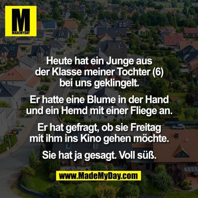 Heute hat ein Junge aus
der Klasse meiner Tochter (6)
bei uns geklingelt.
Er hatte eine Blume in der Hand
und ein Hemd mit einer Fliege an.
Er hat gefragt, ob sie Freitag
mit ihm ins Kino gehen möchte.
Sie hat ja gesagt. Voll süß. - Inspiration, Zitate & Sprüche | MadeMyDay | Jetzt entdecken & teilen Heute hat ein Junge aus
der Klasse meiner Tochter (6)
bei uns geklingelt.
Er hatte eine Blume in der Hand
und ein Hemd mit einer Fliege an.
Er hat gefragt, ob sie Freitag
mit ihm ins Kino gehen möchte.
Sie hat ja gesagt. Voll süß. - Inspirierendes Zitat mit Bild