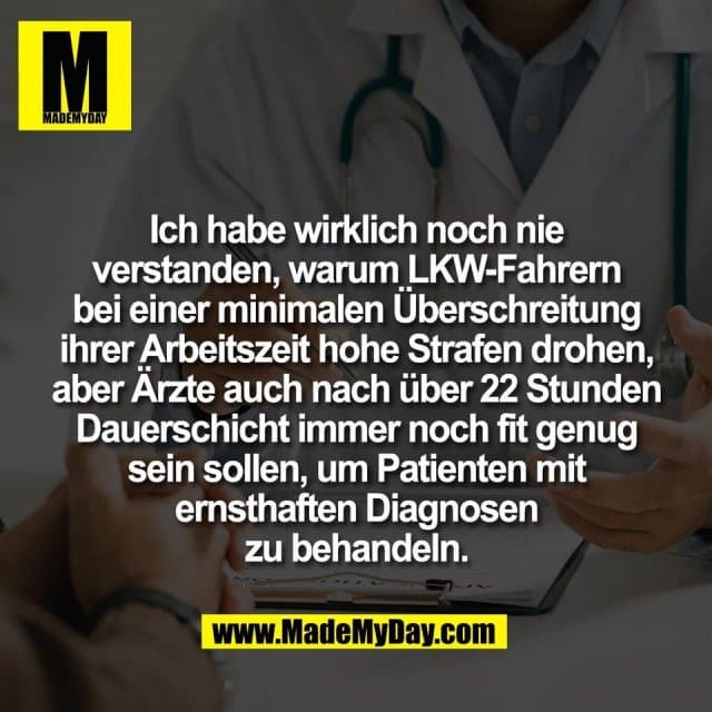 Ich habe wirklich noch nie
verstanden, warum LKW-Fahrern
bei einer minimalen Überschreitung
ihrer Arbeitszeit hohe Strafen drohen,
aber Ärzte auch nach über 22 Stunden
Dauerschicht immer noch fit genug
sein sollen, um Patienten mit
ernsthaften Diagnosen
zu behandeln. - Inspiration, Zitate & Sprüche | MadeMyDay | Jetzt entdecken & teilen Ich habe wirklich noch nie
verstanden, warum LKW-Fahrern
bei einer minimalen Überschreitung
ihrer Arbeitszeit hohe Strafen drohen,
aber Ärzte auch nach über 22 Stunden
Dauerschicht immer noch fit genug
sein sollen, um Patienten mit
ernsthaften Diagnosen
zu behandeln. - Inspirierendes Zitat mit Bild