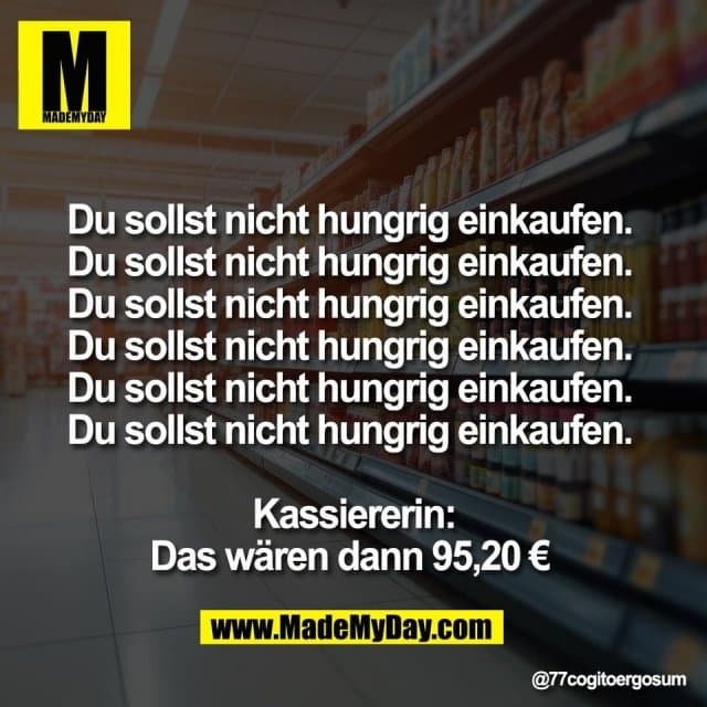 Du sollst nicht hungrig einkaufen.
Du sollst nicht hungrig einkaufen.
Du sollst nicht hungrig einkaufen.
Du sollst nicht hungrig einkaufen.
Du sollst nicht hungrig einkaufen.
Du sollst nicht hungrig einkaufen.
Kassiererin:
Das wären dann 95,20 € - Inspiration, Zitate & Sprüche | MadeMyDay | Jetzt entdecken & teilen Du sollst nicht hungrig einkaufen.
Du sollst nicht hungrig einkaufen.
Du sollst nicht hungrig einkaufen.
Du sollst nicht hungrig einkaufen.
Du sollst nicht hungrig einkaufen.
Du sollst nicht hungrig einkaufen.
Kassiererin:
Das wären dann 95,20 € - Inspirierendes Zitat mit Bild