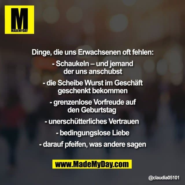 Dinge, die uns Erwachsenen oft fehlen:
- Schaukeln – und jemand
der uns anschubst
- die Scheibe Wurst im Geschäft
geschenkt bekommen
- grenzenlose Vorfreude auf
den Geburtstag
- unerschütterliches Vertrauen
- bedingungslose Liebe
- darauf pfeifen, was andere sagen - Inspiration, Zitate & Sprüche | MadeMyDay | Jetzt entdecken & teilen Dinge, die uns Erwachsenen oft fehlen:
- Schaukeln – und jemand
der uns anschubst
- die Scheibe Wurst im Geschäft
geschenkt bekommen
- grenzenlose Vorfreude auf
den Geburtstag
- unerschütterliches Vertrauen
- bedingungslose Liebe
- darauf pfeifen, was andere sagen - Inspirierendes Zitat mit Bild