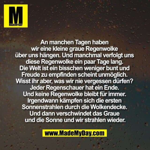 An manchen Tagen haben
wir eine kleine graue Regenwolke
über uns hängen. Und manchmal verfolgt uns
diese Regenwolke ein paar Tage lang.
Die Welt ist ein bisschen weniger bunt und
Freude zu empfinden scheint unmöglich.
Wisst ihr aber, was wir nie vergessen dürfen?
Jeder Regenschauer hat ein Ende.
Und keine Regenwolke bleibt für immer.
Irgendwann kämpfen sich die ersten
Sonnenstrahlen durch die Wolkendecke.
Und dann verschwindet das Graue
und die Sonne und wir strahlen wieder. - Inspiration, Zitate & Sprüche | MadeMyDay | Jetzt entdecken & teilen An manchen Tagen haben
wir eine kleine graue Regenwolke
über uns hängen. Und manchmal verfolgt uns
diese Regenwolke ein paar Tage lang.
Die Welt ist ein bisschen weniger bunt und
Freude zu empfinden scheint unmöglich.
Wisst ihr aber, was wir nie vergessen dürfen?
Jeder Regenschauer hat ein Ende.
Und keine Regenwolke bleibt für immer.
Irgendwann kämpfen sich die ersten
Sonnenstrahlen durch die Wolkendecke.
Und dann verschwindet das Graue
und die Sonne und wir strahlen wieder. - Inspirierendes Zitat mit Bild